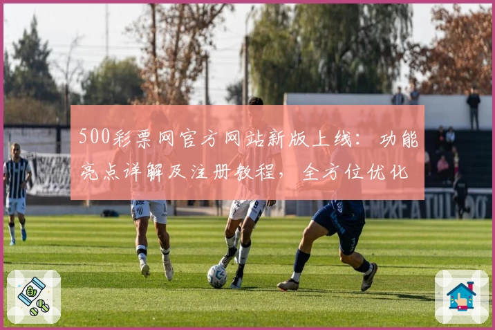 500彩票网官方网站新版上线：功能亮点详解及注册教程，全方位优化用户体验
