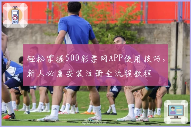 轻松掌握500彩票网APP使用技巧，新人必看安装注册全流程教程