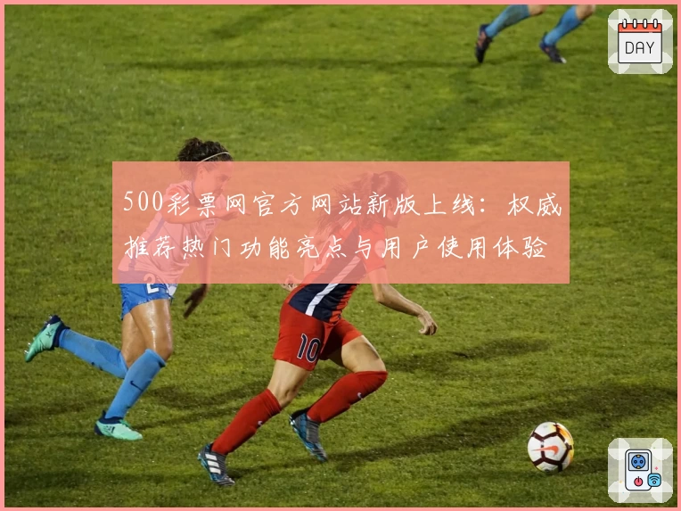 500彩票网官方网站新版上线：权威推荐热门功能亮点与用户使用体验全解析