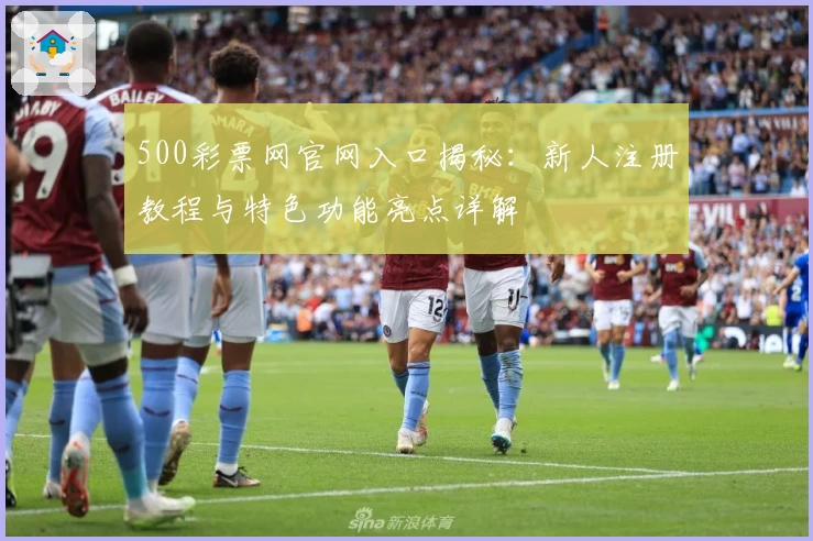 500彩票网官网入口揭秘：新人注册教程与特色功能亮点详解