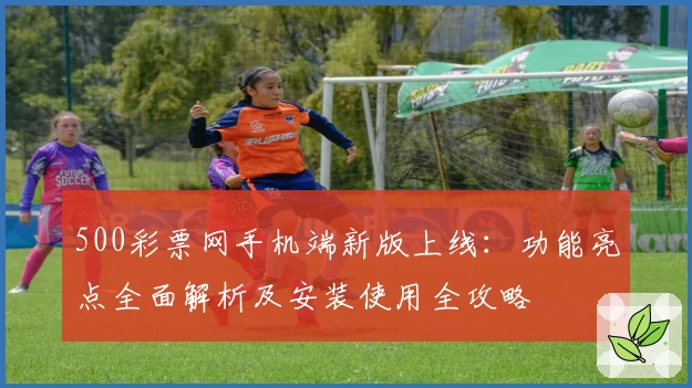 500彩票网手机端新版上线：功能亮点全面解析及安装使用全攻略