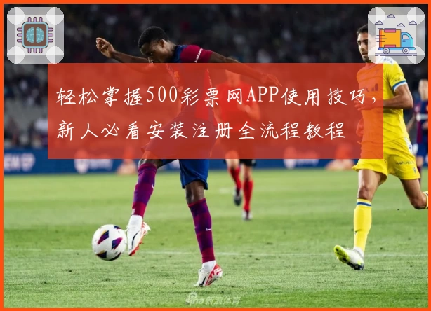 轻松掌握500彩票网APP使用技巧，新人必看安装注册全流程教程