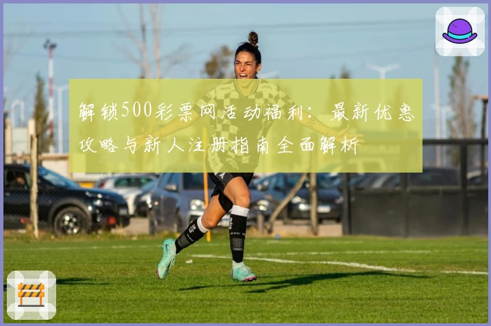 解锁500彩票网活动福利：最新优惠攻略与新人注册指南全面解析