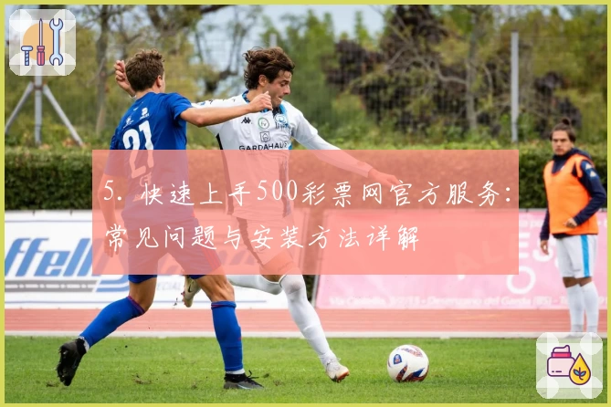 5. 快速上手500彩票网官方服务：常见问题与安装方法详解