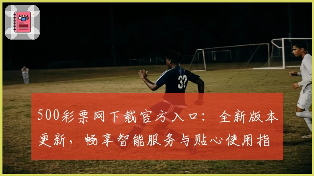 500彩票网下载官方入口：全新版本更新，畅享智能服务与贴心使用指南