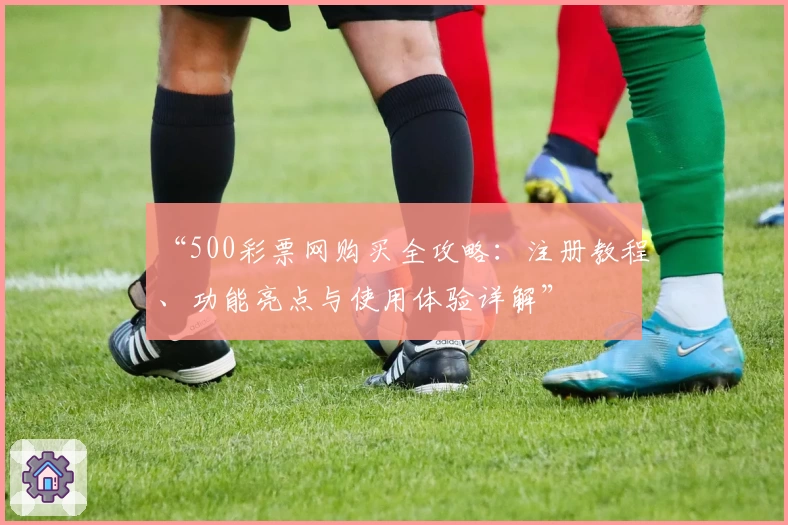 “500彩票网购买全攻略：注册教程、功能亮点与使用体验详解”