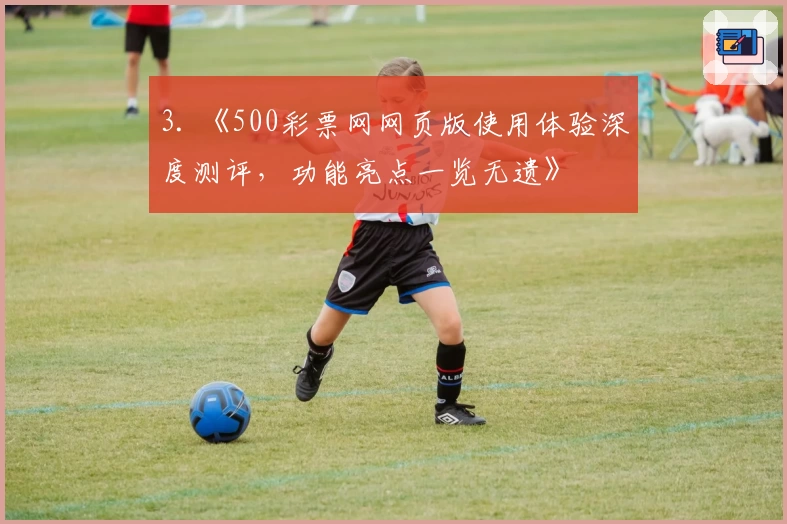 3. 《500彩票网网页版使用体验深度测评，功能亮点一览无遗》