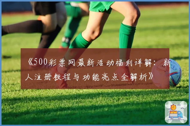 《500彩票网最新活动福利详解：新人注册教程与功能亮点全解析》