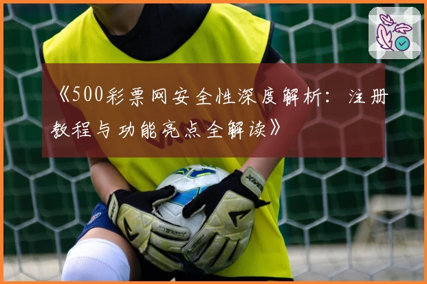 《500彩票网安全性深度解析：注册教程与功能亮点全解读》