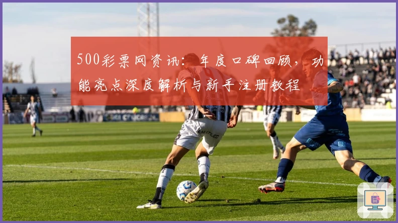 500彩票网资讯：年度口碑回顾，功能亮点深度解析与新手注册教程