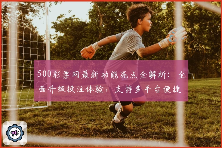 500彩票网最新功能亮点全解析：全面升级投注体验，支持多平台便捷操作