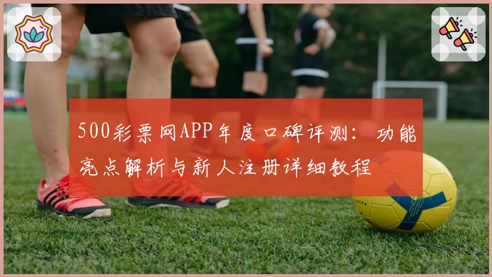 500彩票网APP年度口碑评测:功能亮点解析与新人注册详细教程