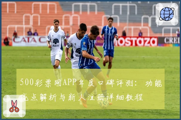 500彩票网APP年度口碑评测：功能亮点解析与新人注册详细教程