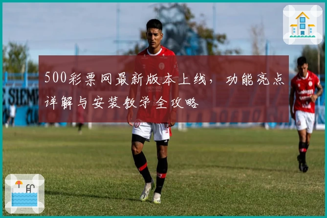 500彩票网最新版本上线，功能亮点详解与安装教学全攻略