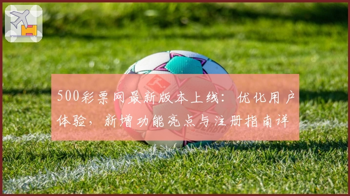 500彩票网最新版本上线：优化用户体验，新增功能亮点与注册指南详解