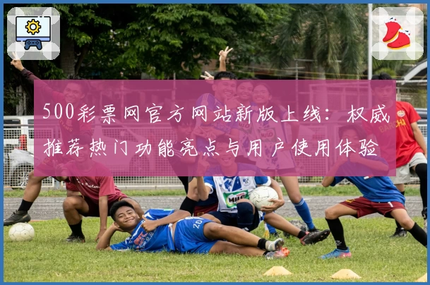 500彩票网官方网站新版上线：权威推荐热门功能亮点与用户使用体验全解析
