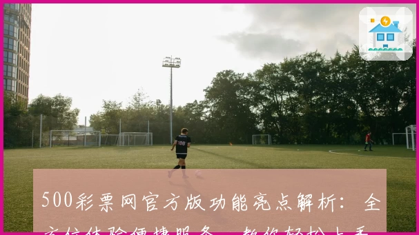 500彩票网官方版功能亮点解析：全方位体验便捷服务，教你轻松上手
