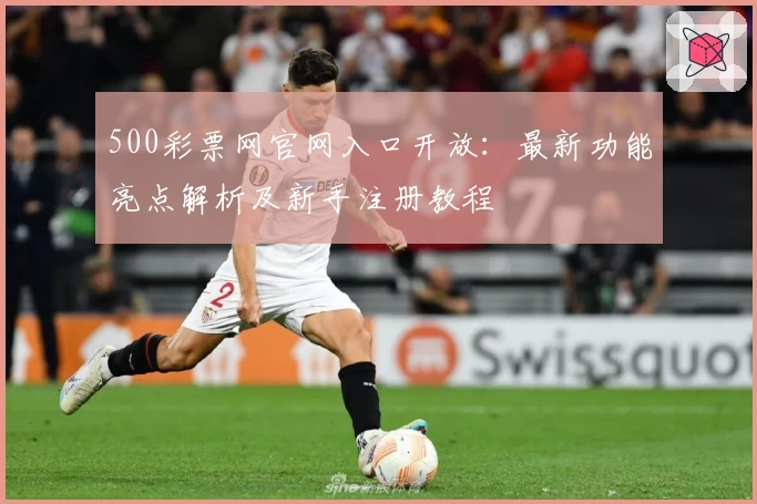 500彩票网官网入口开放：最新功能亮点解析及新手注册教程
