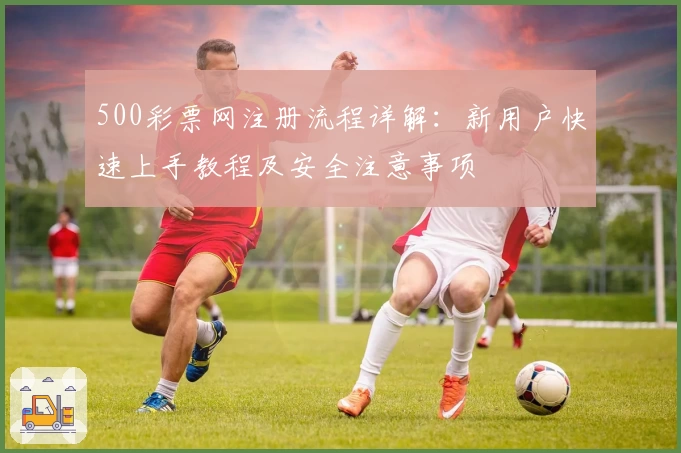 500彩票网注册流程详解：新用户快速上手教程及安全注意事项