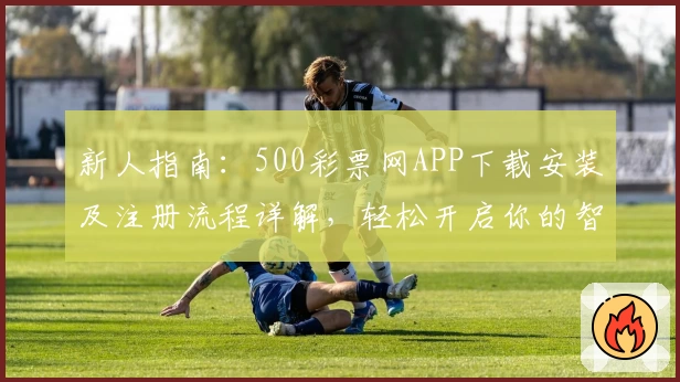 新人指南：500彩票网APP下载安装及注册流程详解，轻松开启你的智能选号之旅
