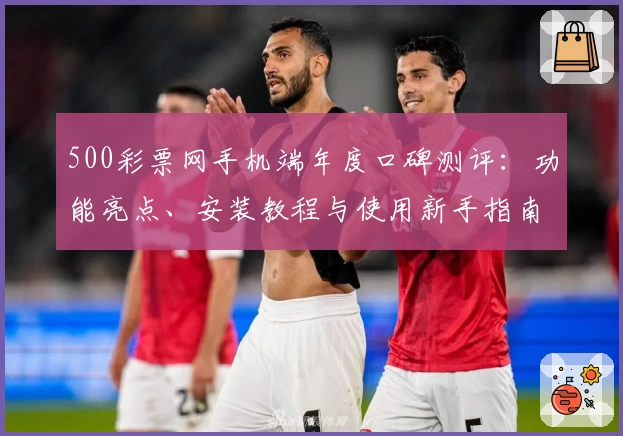500彩票网手机端年度口碑测评：功能亮点、安装教程与使用新手指南解析
