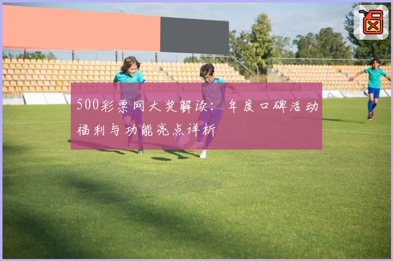 500彩票网大奖解读：年度口碑活动福利与功能亮点详析