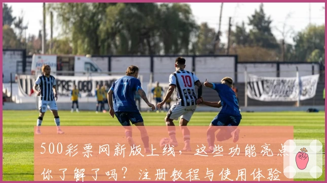 500彩票网新版上线，这些功能亮点你了解了吗？注册教程与使用体验全解析！