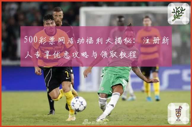 500彩票网活动福利大揭秘：注册新人专享优惠攻略与领取教程